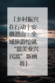 乡村振兴在行动｜安徽潜山：全域旅游绘就“景美业兴民富”新画卷