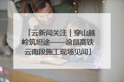云新闻关注｜穿山越岭筑坦途——渝昆高铁云南段施工现场见闻