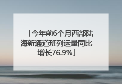 今年前6个月西部陆海新通道班列运量同比增长76.9%