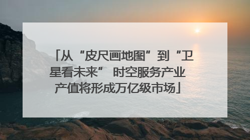 从“皮尺画地图”到“卫星看未来” 时空服务产业产值将形成万亿级市场