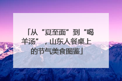 从“夏至面”到“喝羊汤”，山东人餐桌上的节气美食图鉴