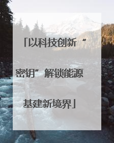 以科技创新“密钥”解锁能源基建新境界