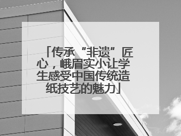 传承“非遗”匠心，峨眉实小让学生感受中国传统造纸技艺的魅力