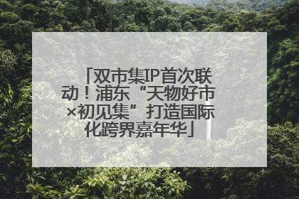 双市集IP首次联动！浦东“天物好市×初见集”打造国际化跨界嘉年华