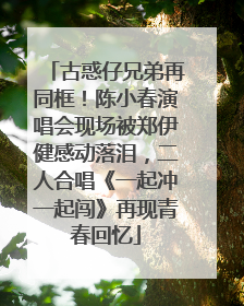 古惑仔兄弟再同框！陈小春演唱会现场被郑伊健感动落泪，二人合唱《一起冲一起闯》再现青春回忆