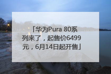 华为Pura 80系列来了，起售价6499元，6月14日起开售