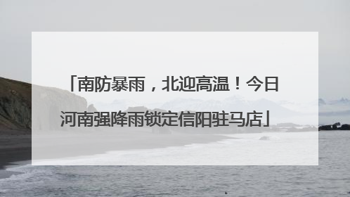 南防暴雨，北迎高温！今日河南强降雨锁定信阳驻马店