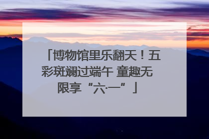 博物馆里乐翻天！五彩斑斓过端午 童趣无限享“六·一”