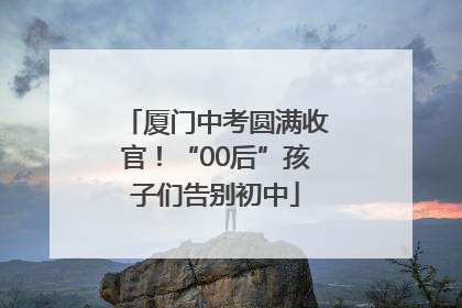 厦门中考圆满收官！“00后”孩子们告别初中