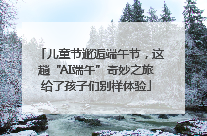 儿童节邂逅端午节，这趟“AI端午”奇妙之旅给了孩子们别样体验