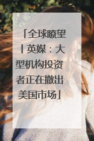 全球瞭望丨英媒：大型机构投资者正在撤出美国市场