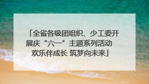 全省各级团组织、少工委开展庆“六一”主题系列活动 欢乐伴成长 筑梦向未来