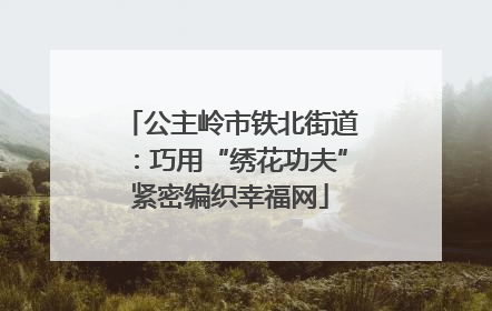 公主岭市铁北街道：巧用“绣花功夫”紧密编织幸福网