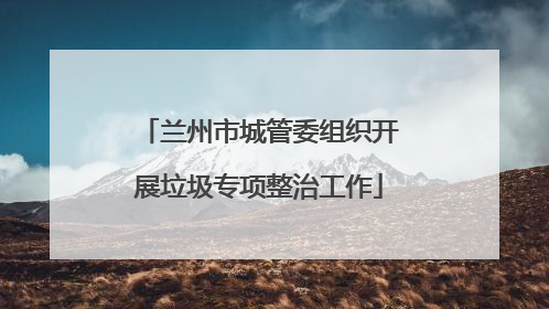 兰州市城管委组织开展垃圾专项整治工作