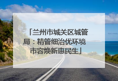 兰州市城关区城管局：精管细治优环境 市容焕新惠民生