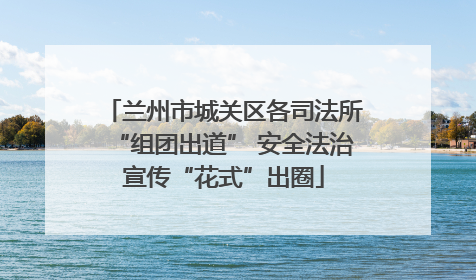 兰州市城关区各司法所“组团出道” 安全法治宣传“花式”出圈