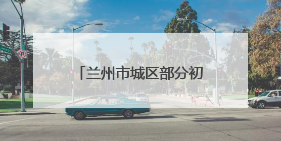 兰州市城区部分初中学校启动小升初电脑随机派位录取
