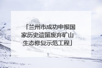 兰州市成功申报国家历史遗留废弃矿山生态修复示范工程
