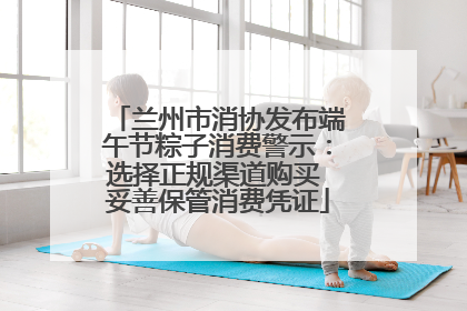 兰州市消协发布端午节粽子消费警示：选择正规渠道购买 妥善保管消费凭证