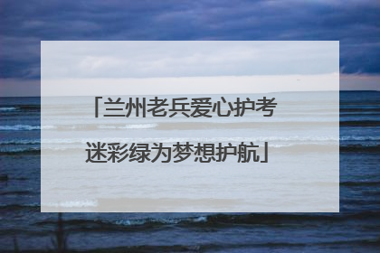 兰州老兵爱心护考 迷彩绿为梦想护航