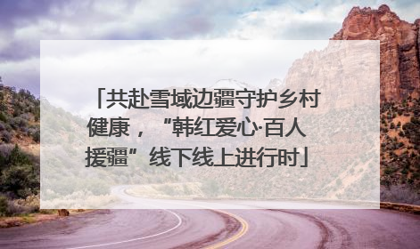 共赴雪域边疆守护乡村健康，“韩红爱心·百人援疆”线下线上进行时