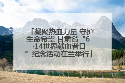 凝聚热血力量 守护生命希望 甘肃省“6 ·14世界献血者日”纪念活动在兰举行