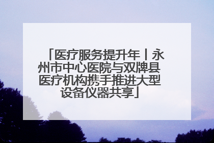 医疗服务提升年丨永州市中心医院与双牌县医疗机构携手推进大型设备仪器共享