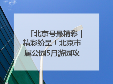 北京号最精彩｜精彩纷呈！北京市属公园5月游园攻略来啦→