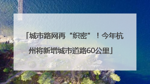 城市路网再“织密”！今年杭州将新增城市道路60公里