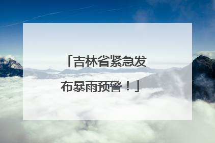 吉林省紧急发布暴雨预警！