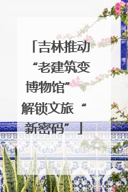 吉林推动“老建筑变博物馆” 解锁文旅“新密码”