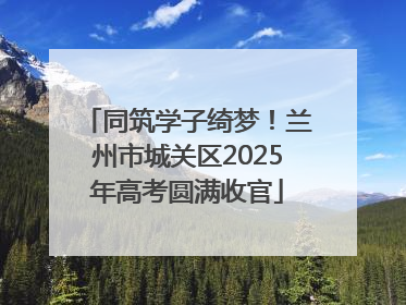 同筑学子绮梦！兰州市城关区2025年高考圆满收官