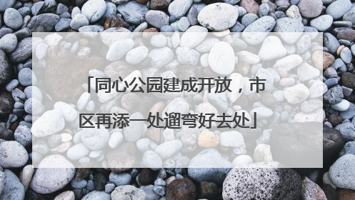 同心公园建成开放，市区再添一处遛弯好去处