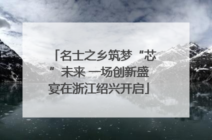 名士之乡筑梦“芯”未来 一场创新盛宴在浙江绍兴开启
