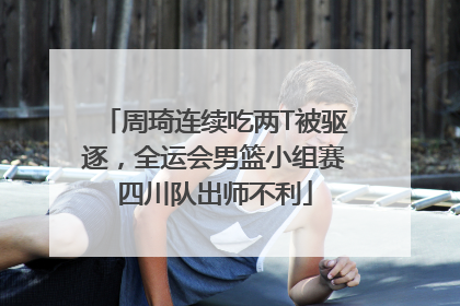 周琦连续吃两T被驱逐，全运会男篮小组赛四川队出师不利