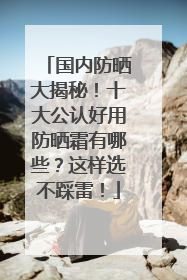 国内防晒大揭秘！十大公认好用防晒霜有哪些？这样选不踩雷！