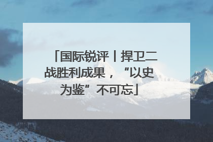 国际锐评丨捍卫二战胜利成果，“以史为鉴”不可忘