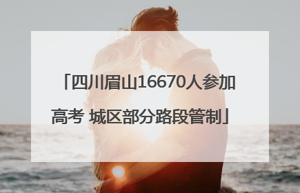 四川眉山16670人参加高考 城区部分路段管制