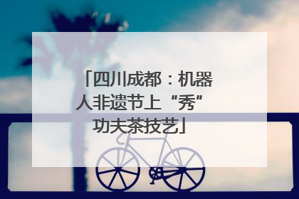 四川成都：机器人非遗节上“秀”功夫茶技艺