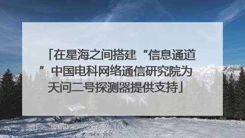 在星海之间搭建“信息通道”中国电科网络通信研究院为天问二号探测器提供支持