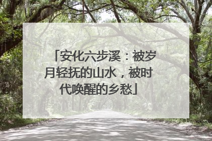 安化六步溪：被岁月轻抚的山水，被时代唤醒的乡愁