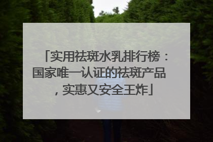 实用祛斑水乳排行榜：国家唯一认证的祛斑产品，实惠又安全王炸