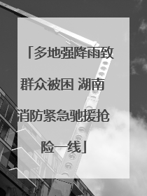 多地强降雨致群众被困 湖南消防紧急驰援抢险一线