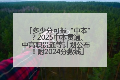 多少分可报“中本”？2025中本贯通、中高职贯通等计划公布！附2024分数线