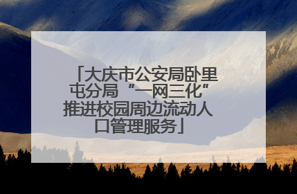 大庆市公安局卧里屯分局“一网三化”推进校园周边流动人口管理服务