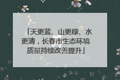 天更蓝、山更绿、水更清，长春市生态环境质量持续改善提升