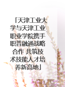 天津工业大学与天津工业职业学院携手职普融通战略合作 共筑技术技能人才培养新高地