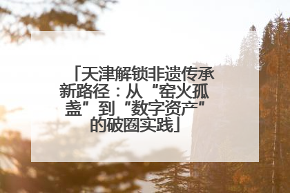天津解锁非遗传承新路径：从“窑火孤盏”到“数字资产”的破圈实践