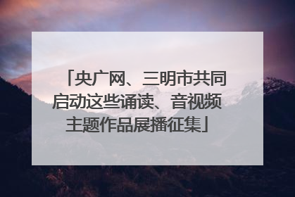 央广网、三明市共同启动这些诵读、音视频主题作品展播征集