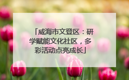 威海市文登区：研学赋能文化社区，多彩活动点亮成长